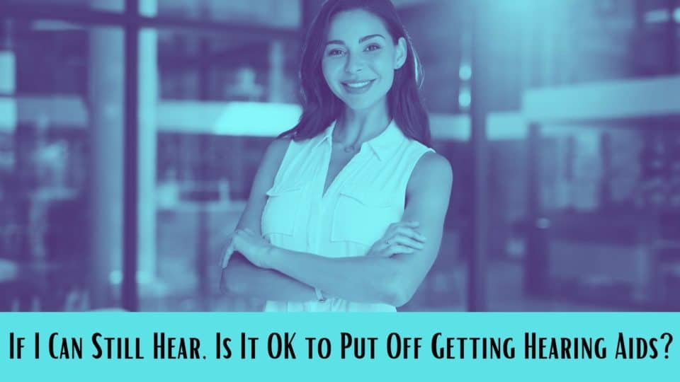 If I Can Still Hear, Is It OK to Put Off Getting Hearing Aids